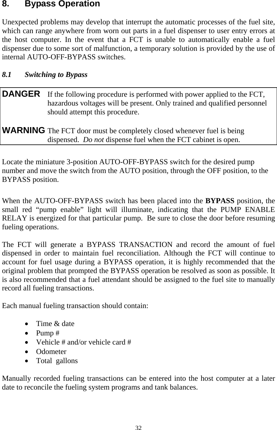  328. Bypass Operation  Unexpected problems may develop that interrupt the automatic processes of the fuel site, which can range anywhere from worn out parts in a fuel dispenser to user entry errors at the host computer. In the event that a FCT is unable to automatically enable a fuel dispenser due to some sort of malfunction, a temporary solution is provided by the use of internal AUTO-OFF-BYPASS switches.  8.1  Switching to Bypass  Locate the miniature 3-position AUTO-OFF-BYPASS switch for the desired pump number and move the switch from the AUTO position, through the OFF position, to the BYPASS position.  When the AUTO-OFF-BYPASS switch has been placed into the BYPASS position, the small red “pump enable” light will illuminate, indicating that the PUMP ENABLE RELAY is energized for that particular pump.  Be sure to close the door before resuming fueling operations.  The FCT will generate a BYPASS TRANSACTION and record the amount of fuel dispensed in order to maintain fuel reconciliation. Although the FCT will continue to account for fuel usage during a BYPASS operation, it is highly recommended that the original problem that prompted the BYPASS operation be resolved as soon as possible. It is also recommended that a fuel attendant should be assigned to the fuel site to manually record all fueling transactions.   Each manual fueling transaction should contain:  • Time &amp; date • Pump # • Vehicle # and/or vehicle card # • Odometer • Total  gallons  Manually recorded fueling transactions can be entered into the host computer at a later date to reconcile the fueling system programs and tank balances.   DANGER  If the following procedure is performed with power applied to the FCT,  hazardous voltages will be present. Only trained and qualified personnel should attempt this procedure.  WARNING The FCT door must be completely closed whenever fuel is being dispensed.  Do not dispense fuel when the FCT cabinet is open. 