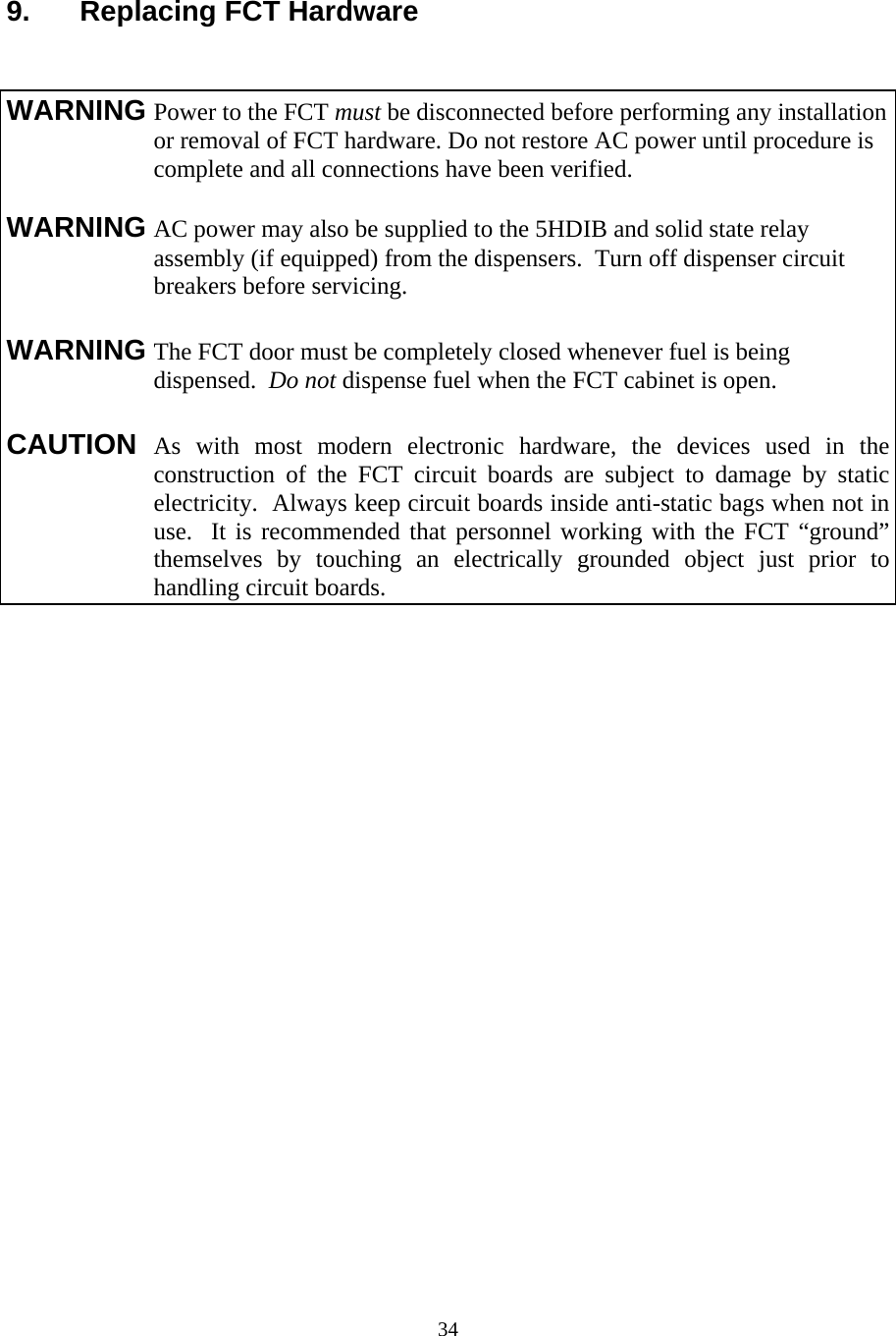  34 9.  Replacing FCT Hardware   WARNING Power to the FCT must be disconnected before performing any installation or removal of FCT hardware. Do not restore AC power until procedure is complete and all connections have been verified.  WARNING AC power may also be supplied to the 5HDIB and solid state relay assembly (if equipped) from the dispensers.  Turn off dispenser circuit breakers before servicing.  WARNING The FCT door must be completely closed whenever fuel is being dispensed.  Do not dispense fuel when the FCT cabinet is open.  CAUTION As with most modern electronic hardware, the devices used in the construction of the FCT circuit boards are subject to damage by static electricity.  Always keep circuit boards inside anti-static bags when not in use.  It is recommended that personnel working with the FCT “ground” themselves by touching an electrically grounded object just prior to handling circuit boards. 