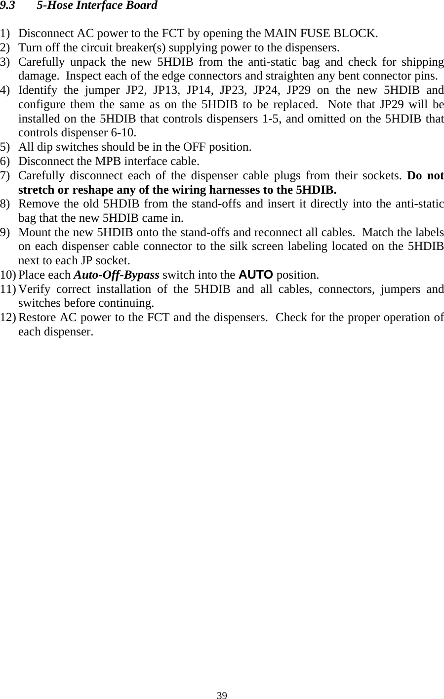  399.3  5-Hose Interface Board  1) Disconnect AC power to the FCT by opening the MAIN FUSE BLOCK. 2) Turn off the circuit breaker(s) supplying power to the dispensers. 3) Carefully unpack the new 5HDIB from the anti-static bag and check for shipping damage.  Inspect each of the edge connectors and straighten any bent connector pins. 4) Identify the jumper JP2, JP13, JP14, JP23, JP24, JP29 on the new 5HDIB and configure them the same as on the 5HDIB to be replaced.  Note that JP29 will be installed on the 5HDIB that controls dispensers 1-5, and omitted on the 5HDIB that controls dispenser 6-10. 5) All dip switches should be in the OFF position. 6) Disconnect the MPB interface cable. 7) Carefully disconnect each of the dispenser cable plugs from their sockets. Do not stretch or reshape any of the wiring harnesses to the 5HDIB. 8) Remove the old 5HDIB from the stand-offs and insert it directly into the anti-static bag that the new 5HDIB came in. 9) Mount the new 5HDIB onto the stand-offs and reconnect all cables.  Match the labels on each dispenser cable connector to the silk screen labeling located on the 5HDIB next to each JP socket. 10) Place each Auto-Off-Bypass switch into the AUTO position. 11) Verify correct installation of the 5HDIB and all cables, connectors, jumpers and switches before continuing. 12) Restore AC power to the FCT and the dispensers.  Check for the proper operation of each dispenser.  