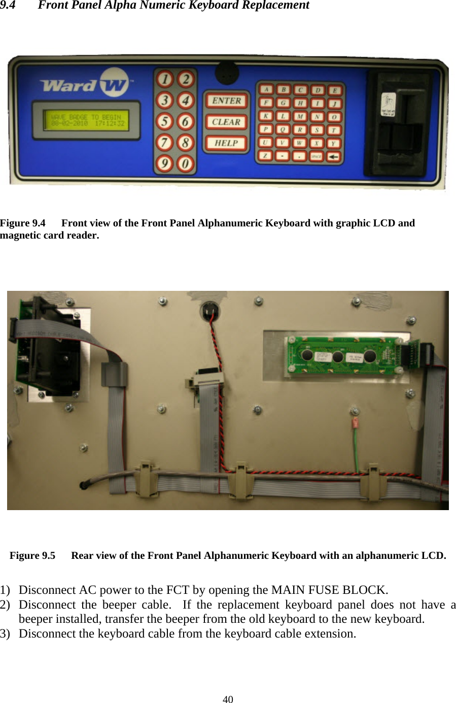  40 9.4  Front Panel Alpha Numeric Keyboard Replacement      Figure 9.4      Front view of the Front Panel Alphanumeric Keyboard with graphic LCD and magnetic card reader.       Figure 9.5      Rear view of the Front Panel Alphanumeric Keyboard with an alphanumeric LCD.  1) Disconnect AC power to the FCT by opening the MAIN FUSE BLOCK. 2) Disconnect the beeper cable.  If the replacement keyboard panel does not have a beeper installed, transfer the beeper from the old keyboard to the new keyboard. 3) Disconnect the keyboard cable from the keyboard cable extension. 