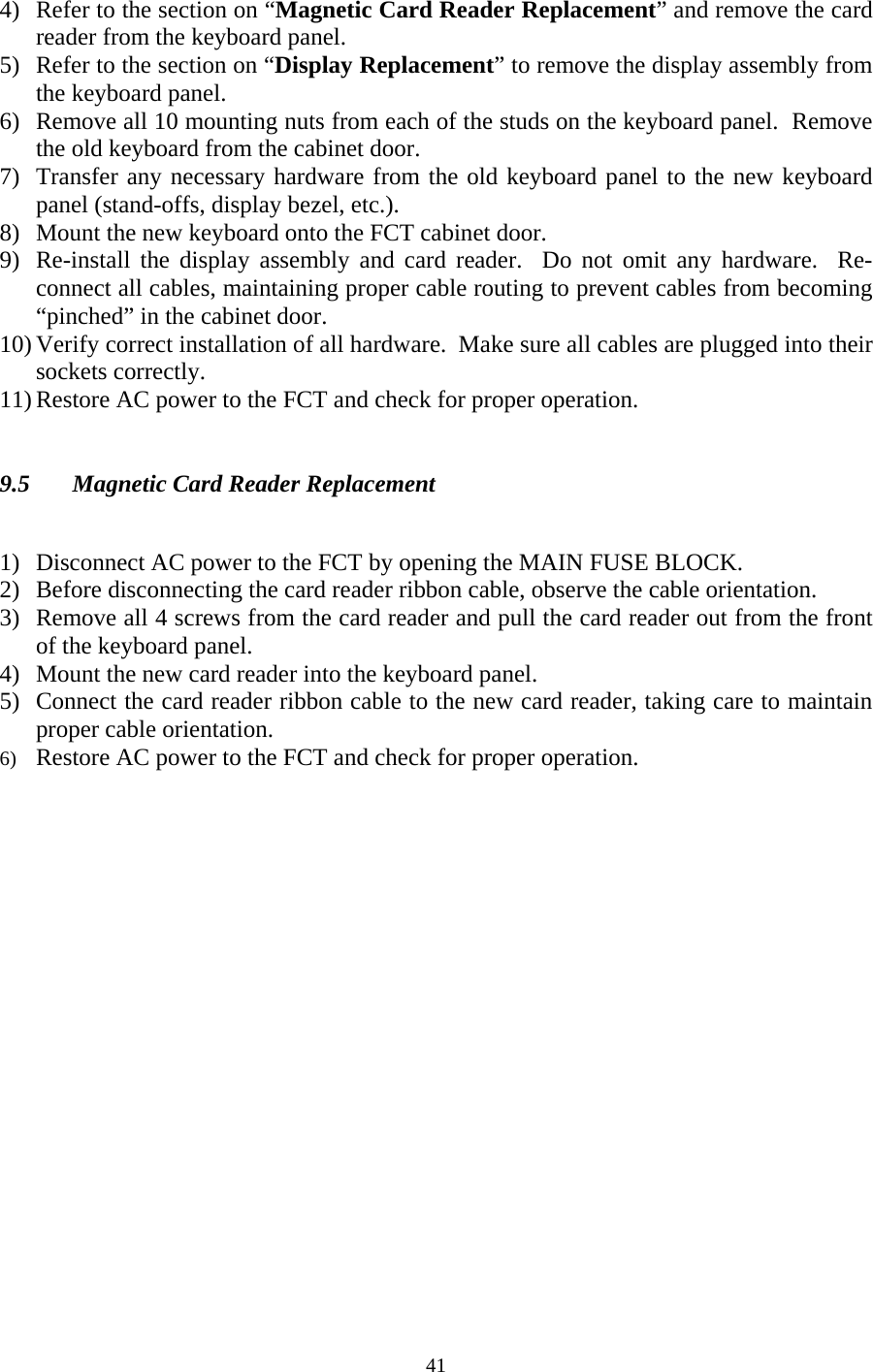  414) Refer to the section on “Magnetic Card Reader Replacement” and remove the card reader from the keyboard panel. 5) Refer to the section on “Display Replacement” to remove the display assembly from the keyboard panel. 6) Remove all 10 mounting nuts from each of the studs on the keyboard panel.  Remove the old keyboard from the cabinet door. 7) Transfer any necessary hardware from the old keyboard panel to the new keyboard panel (stand-offs, display bezel, etc.). 8) Mount the new keyboard onto the FCT cabinet door. 9) Re-install the display assembly and card reader.  Do not omit any hardware.  Re-connect all cables, maintaining proper cable routing to prevent cables from becoming “pinched” in the cabinet door. 10) Verify correct installation of all hardware.  Make sure all cables are plugged into their sockets correctly.   11) Restore AC power to the FCT and check for proper operation.   9.5  Magnetic Card Reader Replacement   1) Disconnect AC power to the FCT by opening the MAIN FUSE BLOCK. 2) Before disconnecting the card reader ribbon cable, observe the cable orientation. 3) Remove all 4 screws from the card reader and pull the card reader out from the front of the keyboard panel. 4) Mount the new card reader into the keyboard panel. 5) Connect the card reader ribbon cable to the new card reader, taking care to maintain proper cable orientation. 6) Restore AC power to the FCT and check for proper operation. 