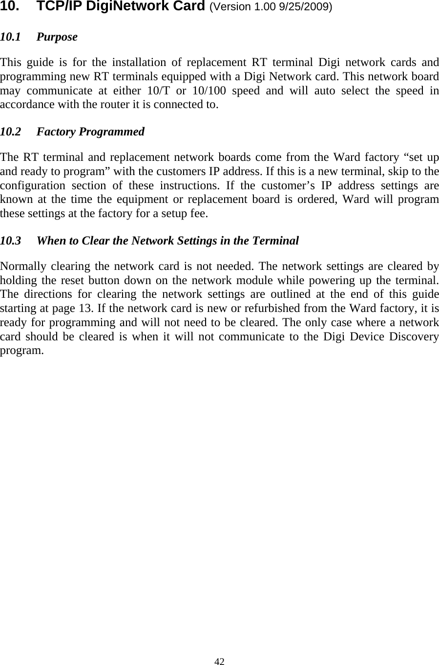  42 10.  TCP/IP DigiNetwork Card (Version 1.00 9/25/2009)  10.1 Purpose  This guide is for the installation of replacement RT terminal Digi network cards and programming new RT terminals equipped with a Digi Network card. This network board may communicate at either 10/T or 10/100 speed and will auto select the speed in accordance with the router it is connected to.  10.2 Factory Programmed  The RT terminal and replacement network boards come from the Ward factory “set up and ready to program” with the customers IP address. If this is a new terminal, skip to the configuration section of these instructions. If the customer’s IP address settings are known at the time the equipment or replacement board is ordered, Ward will program these settings at the factory for a setup fee.  10.3  When to Clear the Network Settings in the Terminal  Normally clearing the network card is not needed. The network settings are cleared by holding the reset button down on the network module while powering up the terminal. The directions for clearing the network settings are outlined at the end of this guide starting at page 13. If the network card is new or refurbished from the Ward factory, it is ready for programming and will not need to be cleared. The only case where a network card should be cleared is when it will not communicate to the Digi Device Discovery program.                    
