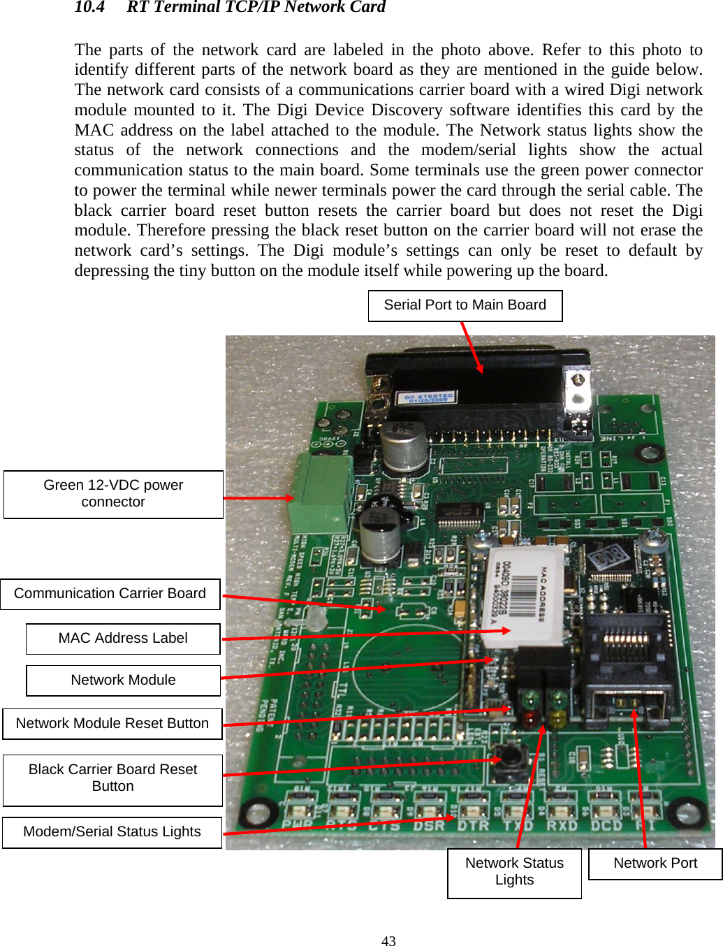  43  10.4  RT Terminal TCP/IP Network Card  The parts of the network card are labeled in the photo above. Refer to this photo to identify different parts of the network board as they are mentioned in the guide below. The network card consists of a communications carrier board with a wired Digi network module mounted to it. The Digi Device Discovery software identifies this card by the MAC address on the label attached to the module. The Network status lights show the status of the network connections and the modem/serial lights show the actual communication status to the main board. Some terminals use the green power connector to power the terminal while newer terminals power the card through the serial cable. The black carrier board reset button resets the carrier board but does not reset the Digi module. Therefore pressing the black reset button on the carrier board will not erase the network card’s settings. The Digi module’s settings can only be reset to default by depressing the tiny button on the module itself while powering up the board.                   Network Module Reset Button Network Module Communication Carrier Board Green 12-VDC power connector Black Carrier Board Reset Button MAC Address Label Serial Port to Main Board Network Port Network Status Lights Modem/Serial Status Lights 