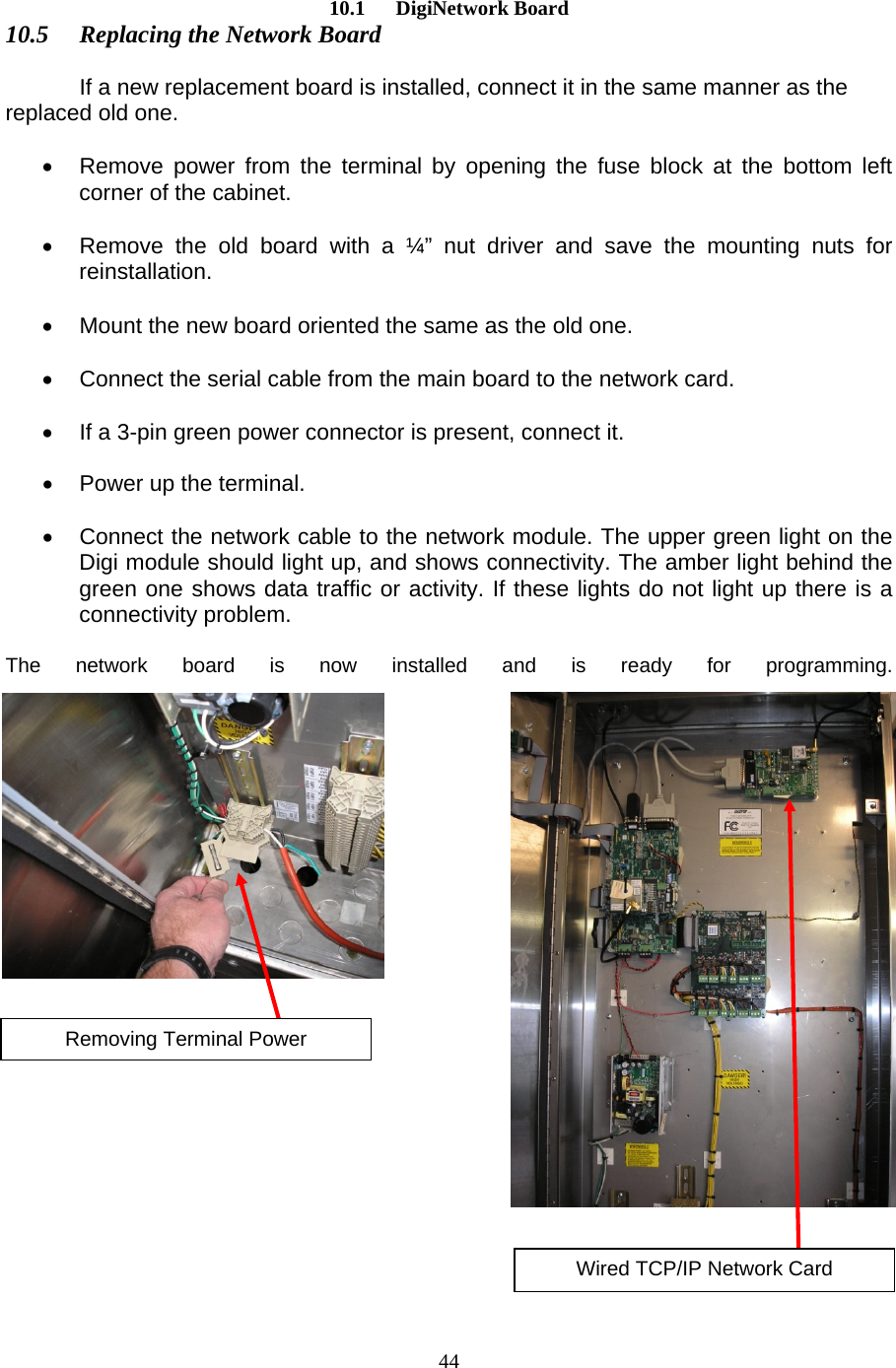  4410.1      DigiNetwork Board 10.5  Replacing the Network Board   If a new replacement board is installed, connect it in the same manner as the replaced old one.   •  Remove power from the terminal by opening the fuse block at the bottom left corner of the cabinet.  •  Remove the old board with a ¼” nut driver and save the mounting nuts for reinstallation.  •  Mount the new board oriented the same as the old one.  •  Connect the serial cable from the main board to the network card.   •  If a 3-pin green power connector is present, connect it.  •  Power up the terminal.  •  Connect the network cable to the network module. The upper green light on the Digi module should light up, and shows connectivity. The amber light behind the green one shows data traffic or activity. If these lights do not light up there is a connectivity problem.  The network board is now installed and is ready for programming.Removing Terminal Power Wired TCP/IP Network Card 