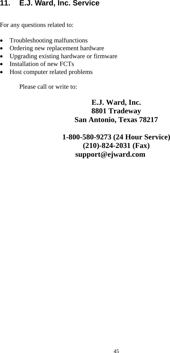  45 11.  E.J. Ward, Inc. Service   For any questions related to:  • Troubleshooting malfunctions • Ordering new replacement hardware • Upgrading existing hardware or firmware • Installation of new FCTs • Host computer related problems    Please call or write to:  E.J. Ward, Inc. 8801 Tradeway San Antonio, Texas 78217  1-800-580-9273 (24 Hour Service) (210)-824-2031 (Fax)                                         support@ejward.com 