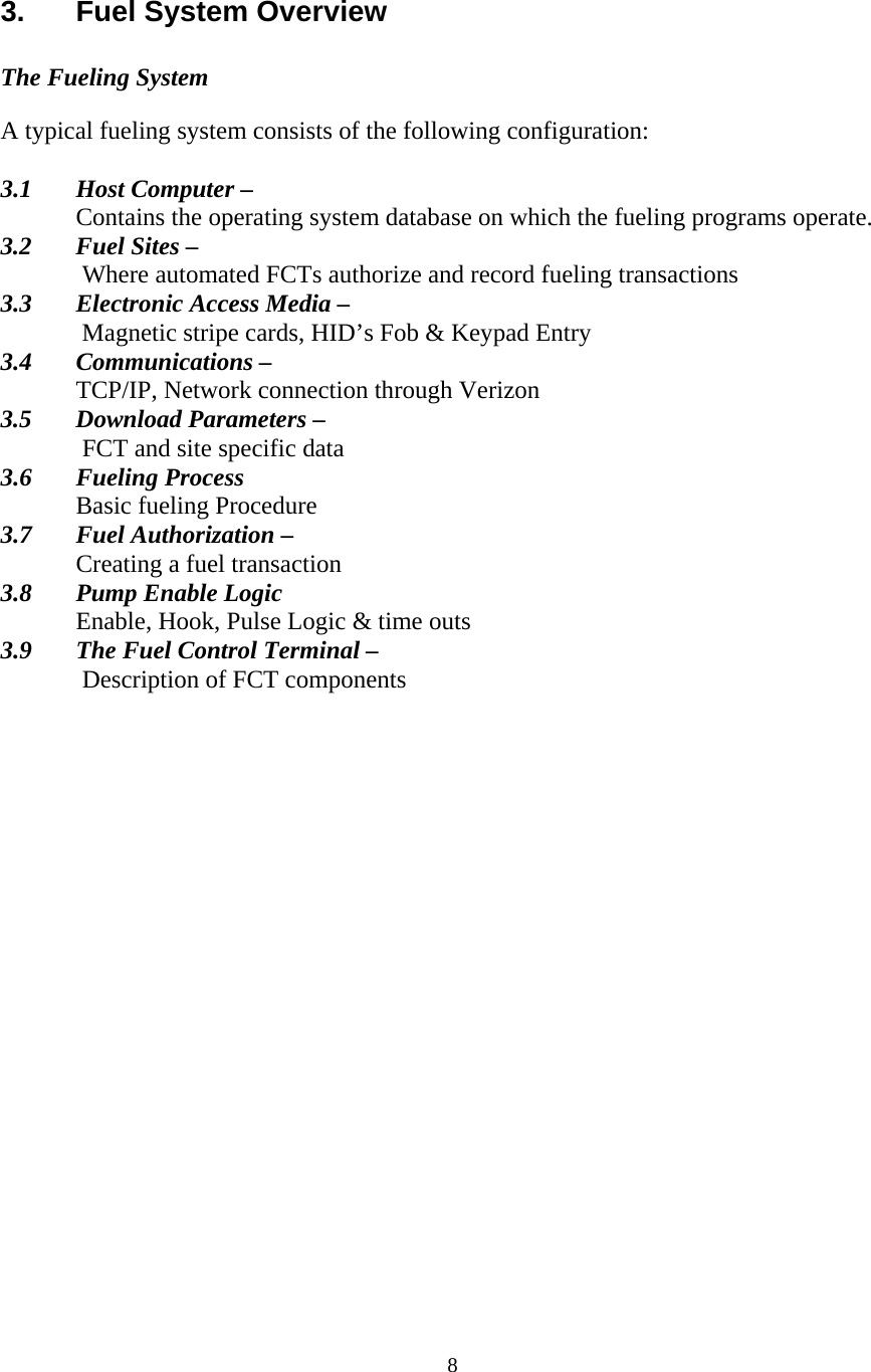  8 3.  Fuel System Overview  The Fueling System  A typical fueling system consists of the following configuration:  3.1  Host Computer – Contains the operating system database on which the fueling programs operate. 3.2  Fuel Sites –  Where automated FCTs authorize and record fueling transactions 3.3  Electronic Access Media –  Magnetic stripe cards, HID’s Fob &amp; Keypad Entry 3.4 Communications – TCP/IP, Network connection through Verizon 3.5  Download Parameters –  FCT and site specific data 3.6 Fueling Process   Basic fueling Procedure 3.7  Fuel Authorization –    Creating a fuel transaction 3.8  Pump Enable Logic  Enable, Hook, Pulse Logic &amp; time outs 3.9  The Fuel Control Terminal –  Description of FCT components 