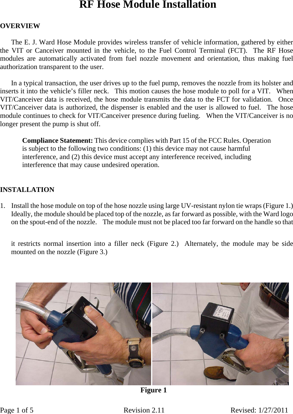 Page 1 of 5  Revision 2.11 Revised: 1/27/2011   RF Hose Module Installation     OVERVIEW     The E. J. Ward Hose Module provides wireless transfer of vehicle information, gathered by either the VIT or Canceiver mounted in the vehicle, to the Fuel Control Terminal (FCT).  The RF Hose modules are automatically activated from fuel nozzle movement and orientation, thus making fuel authorization transparent to the user.    In a typical transaction, the user drives up to the fuel pump, removes the nozzle from its holster and inserts it into the vehicle’s filler neck.  This motion causes the hose module to poll for a VIT.  When VIT/Canceiver data is received, the hose module transmits the data to the FCT for validation.  Once VIT/Canceiver data is authorized, the dispenser is enabled and the user is allowed to fuel.  The hose module continues to check for VIT/Canceiver presence during fueling.   When the VIT/Canceiver is no longer present the pump is shut off.   Compliance Statement: This device complies with Part 15 of the FCC Rules. Operation is subject to the following two conditions: (1) this device may not cause harmful interference, and (2) this device must accept any interference received, including interference that may cause undesired operation.     INSTALLATION    1.   Install the hose module on top of the hose nozzle using large UV-resistant nylon tie wraps (Figure 1.)   Ideally, the module should be placed top of the nozzle, as far forward as possible, with the Ward logo on the spout-end of the nozzle.    The module must not be placed too far forward on the handle so that it restricts normal insertion into a filler neck (Figure 2.)  Alternately, the module may be side mounted on the nozzle (Figure 3.)            Figure 1 