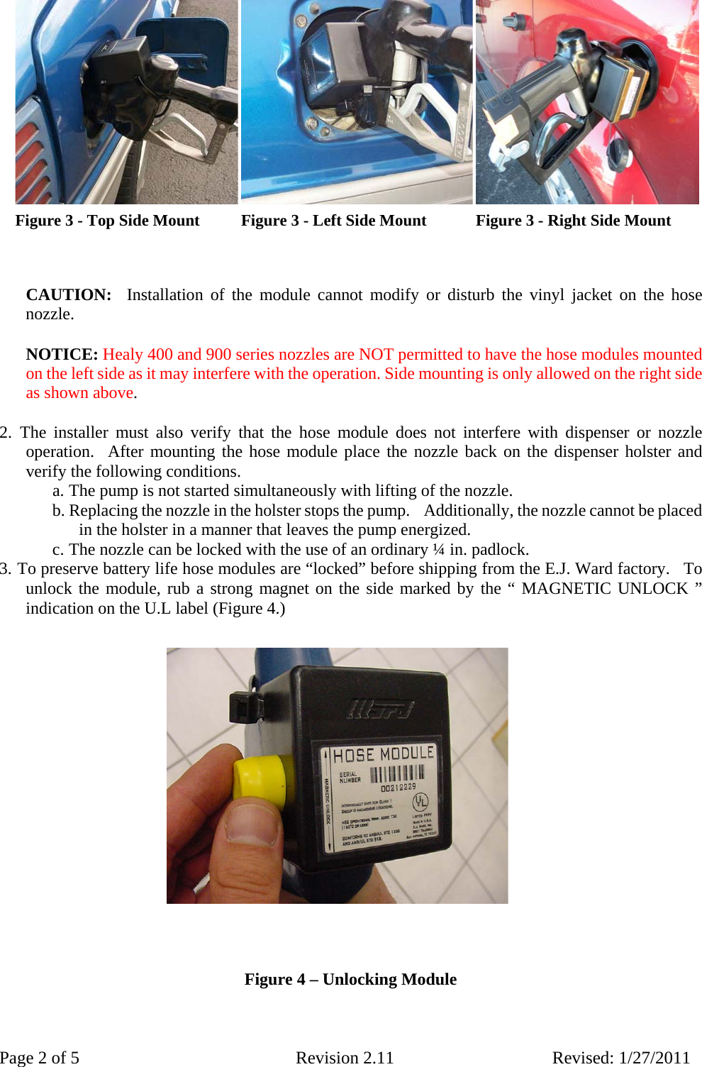 Page 2 of 5  Revision 2.11 Revised: 1/27/2011                          CAUTION:  Installation of the module cannot modify or disturb the vinyl jacket on the hose nozzle.    NOTICE: Healy 400 and 900 series nozzles are NOT permitted to have the hose modules mounted on the left side as it may interfere with the operation. Side mounting is only allowed on the right side as shown above.   2. The installer must also verify that the hose module does not interfere with dispenser or nozzle operation.  After mounting the hose module place the nozzle back on the dispenser holster and verify the following conditions.  a. The pump is not started simultaneously with lifting of the nozzle.  b. Replacing the nozzle in the holster stops the pump.    Additionally, the nozzle cannot be placed in the holster in a manner that leaves the pump energized.  c. The nozzle can be locked with the use of an ordinary ¼ in. padlock.  3. To preserve battery life hose modules are “locked” before shipping from the E.J. Ward factory.  To unlock the module, rub a strong magnet on the side marked by the “ MAGNETIC UNLOCK ” indication on the U.L label (Figure 4.)                                       Figure 4 – Unlocking Module     Figure 3 - Right Side Mount Figure 3 - Left Side Mount Figure 3 - Top Side Mount 