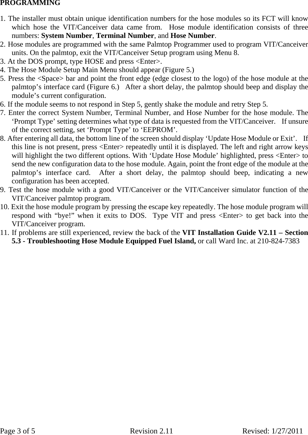 Page 3 of 5  Revision 2.11 Revised: 1/27/2011  PROGRAMMING    1. The installer must obtain unique identification numbers for the hose modules so its FCT will know which hose the VIT/Canceiver data came from.  Hose module identification consists of three numbers: System Number, Terminal Number, and Hose Number.    2. Hose modules are programmed with the same Palmtop Programmer used to program VIT/Canceiver units. On the palmtop, exit the VIT/Canceiver Setup program using Menu 8.  3. At the DOS prompt, type HOSE and press &lt;Enter&gt;.   4. The Hose Module Setup Main Menu should appear (Figure 5.)  5. Press the &lt;Space&gt; bar and point the front edge (edge closest to the logo) of the hose module at the palmtop’s interface card (Figure 6.)  After a short delay, the palmtop should beep and display the module’s current configuration.   6. If the module seems to not respond in Step 5, gently shake the module and retry Step 5.  7. Enter the correct System Number, Terminal Number, and Hose Number for the hose module. The ‘Prompt Type’ setting determines what type of data is requested from the VIT/Canceiver.    If unsure of the correct setting, set ‘Prompt Type’ to ‘EEPROM’.  8. After entering all data, the bottom line of the screen should display ‘Update Hose Module or Exit’.    If this line is not present, press &lt;Enter&gt; repeatedly until it is displayed. The left and right arrow keys will highlight the two different options. With ‘Update Hose Module’ highlighted, press &lt;Enter&gt; to send the new configuration data to the hose module. Again, point the front edge of the module at the palmtop’s interface card.  After a short delay, the palmtop should beep, indicating a new configuration has been accepted.     9. Test the hose module with a good VIT/Canceiver or the VIT/Canceiver simulator function of the VIT/Canceiver palmtop program.   10. Exit the hose module program by pressing the escape key repeatedly. The hose module program will respond with “bye!” when it exits to DOS.  Type VIT and press &lt;Enter&gt; to get back into the VIT/Canceiver program.  11. If problems are still experienced, review the back of the VIT Installation Guide V2.11 – Section  5.3 - Troubleshooting Hose Module Equipped Fuel Island, or call Ward Inc. at 210-824-7383                       