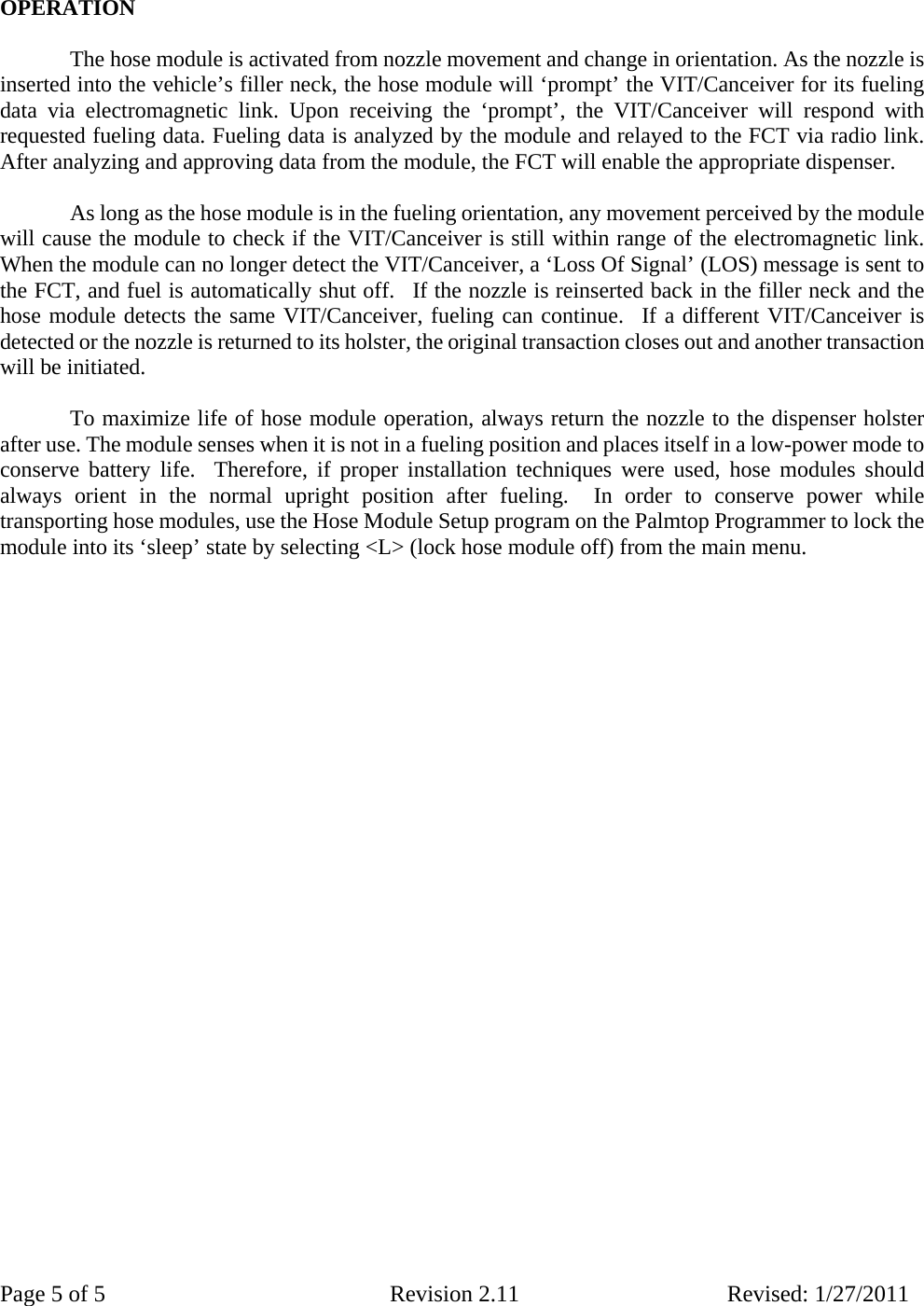 Page 5 of 5  Revision 2.11 Revised: 1/27/2011  OPERATION     The hose module is activated from nozzle movement and change in orientation. As the nozzle is inserted into the vehicle’s filler neck, the hose module will ‘prompt’ the VIT/Canceiver for its fueling data via electromagnetic link. Upon receiving the ‘prompt’, the VIT/Canceiver will respond with requested fueling data. Fueling data is analyzed by the module and relayed to the FCT via radio link. After analyzing and approving data from the module, the FCT will enable the appropriate dispenser.     As long as the hose module is in the fueling orientation, any movement perceived by the module will cause the module to check if the VIT/Canceiver is still within range of the electromagnetic link.  When the module can no longer detect the VIT/Canceiver, a ‘Loss Of Signal’ (LOS) message is sent to the FCT, and fuel is automatically shut off.  If the nozzle is reinserted back in the filler neck and the hose module detects the same VIT/Canceiver, fueling can continue.  If a different VIT/Canceiver is detected or the nozzle is returned to its holster, the original transaction closes out and another transaction will be initiated.         To maximize life of hose module operation, always return the nozzle to the dispenser holster after use. The module senses when it is not in a fueling position and places itself in a low-power mode to conserve battery life.  Therefore, if proper installation techniques were used, hose modules should always orient in the normal upright position after fueling.  In order to conserve power while transporting hose modules, use the Hose Module Setup program on the Palmtop Programmer to lock the module into its ‘sleep’ state by selecting &lt;L&gt; (lock hose module off) from the main menu.       