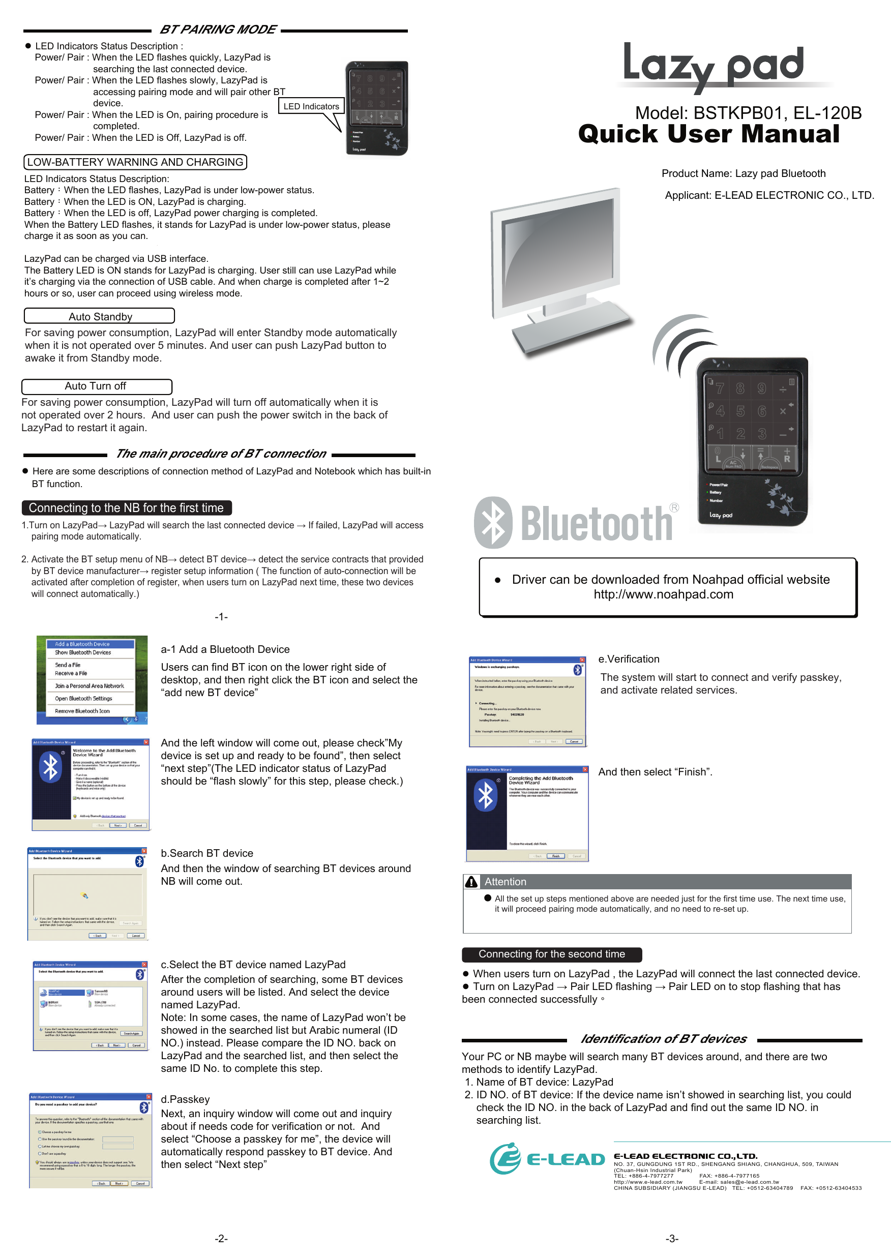 BT PAIRING MODE-2- -3--1-Model: BSTKPB01, EL-120BQuick User Manual ●   Driver can be downloaded from Noahpad official website http://www.noahpad.comNO. 37, GUNGDUNG 1ST RD., SHENGANG SHIANG, CHANGHUA, 509, TAIWAN (Chuan-Hsin Industrial Park)     TEL: +886-4-7977277              FAX: +886-4-7977165http://www.e-lead.com.tw         E-mail: sales@e-lead.com.twCHINA SUBSIDIARY (JIANGSU E-LEAD)   TEL: +0512-63404789    FAX: +0512-63404533● LED Indicators Status Description :    Power/ Pair : When the LED flashes quickly, LazyPad is                          searching the last connected device.     Power/ Pair : When the LED flashes slowly, LazyPad is                          accessing pairing mode and will pair other BT                          device.    Power/ Pair : When the LED is On, pairing procedure is                          completed.    Power/ Pair : When the LED is Off, LazyPad is off.LED Indicators Status Description:Battery：When the LED flashes, LazyPad is under low-power status.Battery：When the LED is ON, LazyPad is charging. Battery：When the LED is off, LazyPad power charging is completed.When the Battery LED flashes, it stands for LazyPad is under low-power status, please charge it as soon as you can.LazyPad can be charged via USB interface. The Battery LED is ON stands for LazyPad is charging. User still can use LazyPad while it’s charging via the connection of USB cable. And when charge is completed after 1~2 hours or so, user can proceed using wireless mode.The main procedure of BT connection● Here are some descriptions of connection method of LazyPad and Notebook which has built-in    BT function.Your PC or NB maybe will search many BT devices around, and there are two methods to identify LazyPad. 1. Name of BT device: LazyPad 2. ID NO. of BT device: If the device name isn’t showed in searching list, you could      check the ID NO. in the back of LazyPad and find out the same ID NO. in     searching list.Identification of BT devicesLOW-BATTERY WARNING AND CHARGINGAuto Standby Auto Turn off a-1 Add a Bluetooth DeviceUsers can find BT icon on the lower right side of desktop, and then right click the BT icon and select the “add new BT device”And the left window will come out, please check”My device is set up and ready to be found”, then select “next step”(The LED indicator status of LazyPad should be “flash slowly” for this step, please check.)b.Search BT deviceAnd then the window of searching BT devices around NB will come out. c.Select the BT device named LazyPad After the completion of searching, some BT devices around users will be listed. And select the device named LazyPad.Note: In some cases, the name of LazyPad won’t be showed in the searched list but Arabic numeral (ID NO.) instead. Please compare the ID NO. back on LazyPad and the searched list, and then select the same ID No. to complete this step.  d.Passkey  Next, an inquiry window will come out and inquiry about if needs code for verification or not.  And select “Choose a passkey for me”, the device will automatically respond passkey to BT device. And then select “Next step”e.VerificationAnd then select “Finish”.● When users turn on LazyPad , the LazyPad will connect the last connected device.● Turn on LazyPad → Pair LED flashing → Pair LED on to stop flashing that has been connected successfully。AttentionLED IndicatorsFor saving power consumption, LazyPad will enter Standby mode automatically when it is not operated over 5 minutes. And user can push LazyPad button to awake it from Standby mode.For saving power consumption, LazyPad will turn off automatically when it is not operated over 2 hours.  And user can push the power switch in the back of LazyPad to restart it again. 1.Turn on LazyPad→ LazyPad will search the last connected device → If failed, LazyPad will access    pairing mode automatically.2. Activate the BT setup menu of NB→ detect BT device→ detect the service contracts that provided    by BT device manufacturer→ register setup information ( The function of auto-connection will be    activated after completion of register, when users turn on LazyPad next time, these two devices    will connect automatically.)The system will start to connect and verify passkey, and activate related services.All the set up steps mentioned above are needed just for the first time use. The next time use, it will proceed pairing mode automatically, and no need to re-set up.Connecting for the second timeConnecting to the NB for the first timeProduct Name: Lazy pad Bluetooth  Applicant: E-LEAD ELECTRONIC CO., LTD.