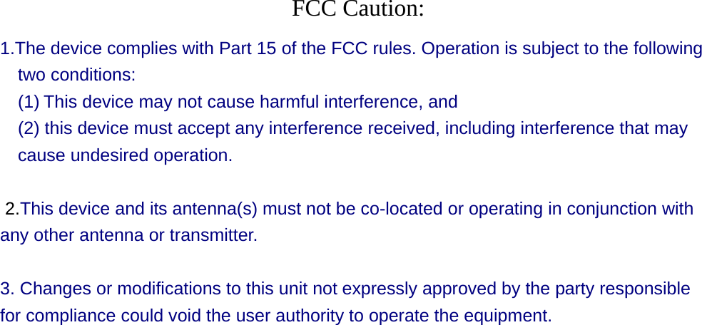  FCC Caution: 1.The device complies with Part 15 of the FCC rules. Operation is subject to the following two conditions:   (1) This device may not cause harmful interference, and     (2) this device must accept any interference received, including interference that may cause undesired operation.    2.This device and its antenna(s) must not be co-located or operating in conjunction with any other antenna or transmitter.    3. Changes or modifications to this unit not expressly approved by the party responsible for compliance could void the user authority to operate the equipment.  