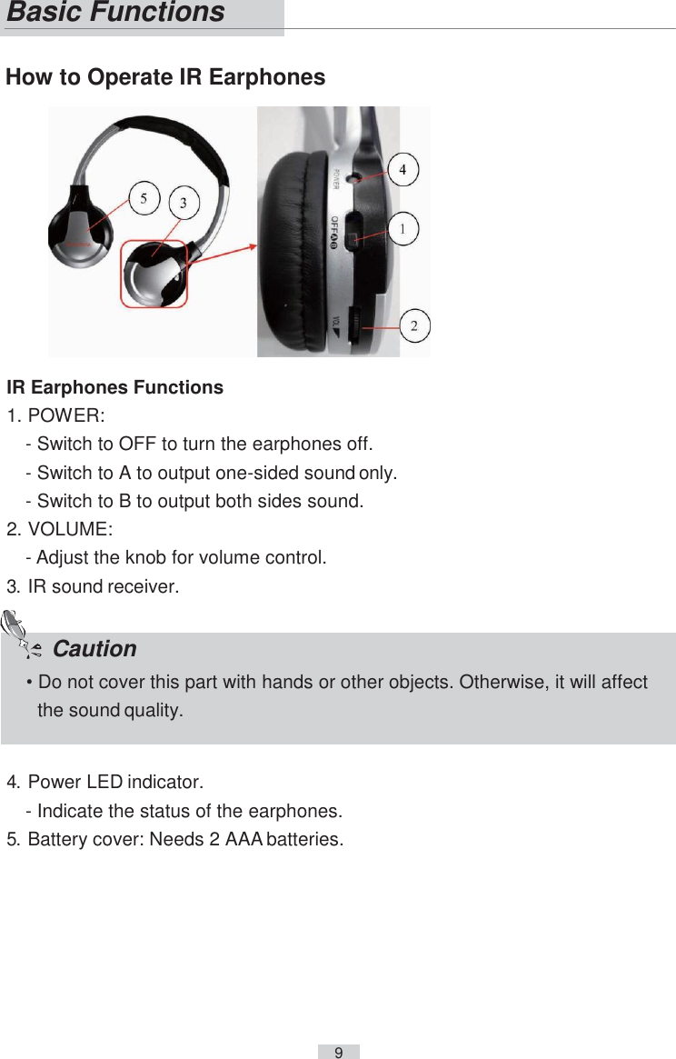     9      How to Operate IR Earphones  IR Earphones Functions 1. POWER: - Switch to OFF to turn the earphones off. - Switch to A to output one-sided sound only. - Switch to B to output both sides sound. 2. VOLUME: - Adjust the knob for volume control. 3. IR sound receiver.   4. Power LED indicator. - Indicate the status of the earphones. 5. Battery cover: Needs 2 AAA batteries. Basic Functions  Caution • Do not cover this part with hands or other objects. Otherwise, it will affect the sound quality. 