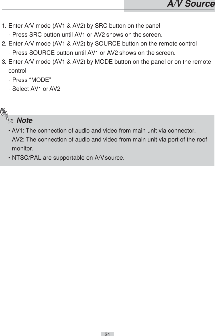    24   A/V Source   1. Enter A/V mode (AV1 &amp; AV2) by SRC button on the panel - Press SRC button until AV1 or AV2 shows on the screen. 2. Enter A/V mode (AV1 &amp; AV2) by SOURCE button on the remote control - Press SOURCE button until AV1 or AV2 shows on the screen. 3. Enter A/V mode (AV1 &amp; AV2) by MODE button on the panel or on the remote control - Press “MODE” - Select AV1 or AV2    Note • AV1: The connection of audio and video from main unit via connector. AV2: The connection of audio and video from main unit via port of the roof monitor. • NTSC/PAL are supportable on A/V source. 