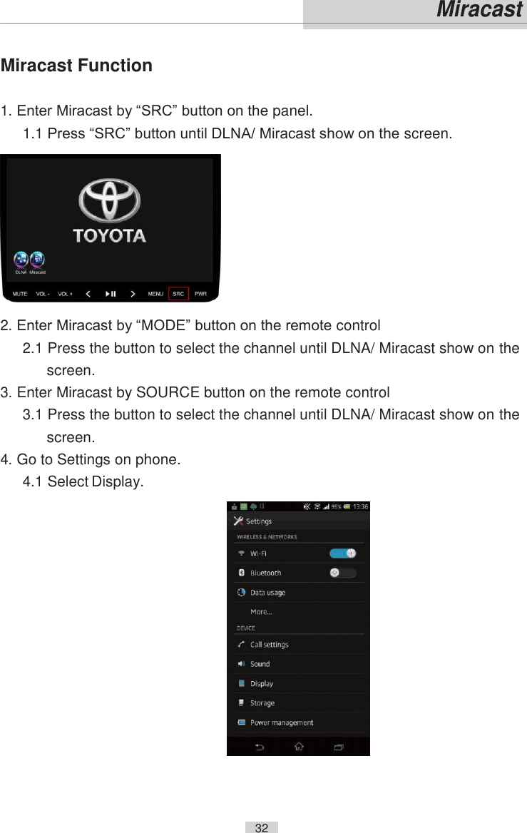    32   Miracast  Miracast Function  1. Enter Miracast by “SRC” button on the panel. 1.1 Press “SRC” button until DLNA/ Miracast show on the screen.   2. Enter Miracast by “MODE” button on the remote control 2.1 Press the button to select the channel until DLNA/ Miracast show on the screen. 3. Enter Miracast by SOURCE button on the remote control 3.1 Press the button to select the channel until DLNA/ Miracast show on the screen. 4. Go to Settings on phone. 4.1 Select Display.  