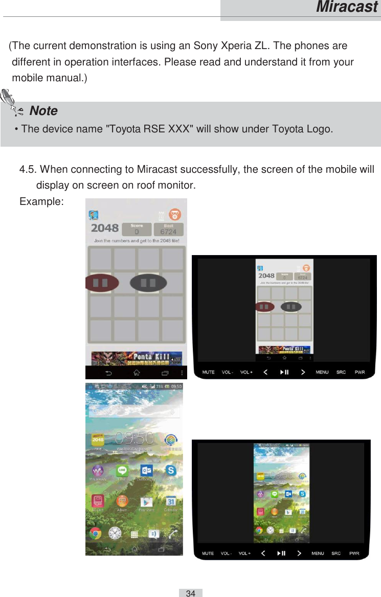    34   Miracast   (The current demonstration is using an Sony Xperia ZL. The phones are different in operation interfaces. Please read and understand it from your mobile manual.)  4.5. When connecting to Miracast successfully, the screen of the mobile will display on screen on roof monitor. Example:         Note • The device name &quot;Toyota RSE XXX&quot; will show under Toyota Logo. 