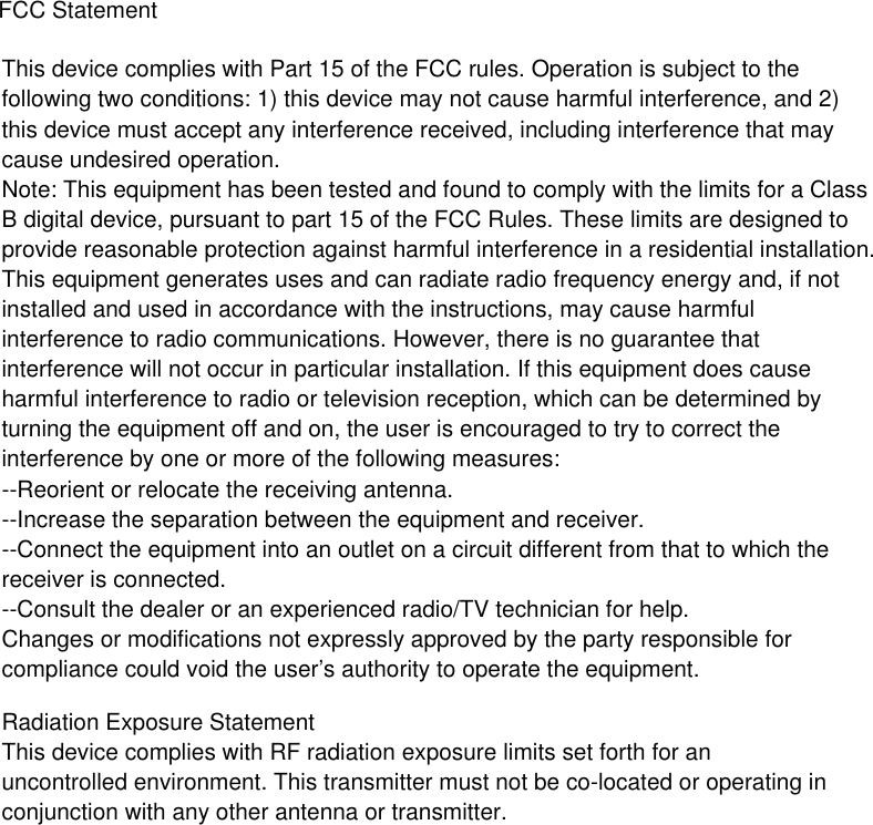  FCC StatementThis device complies with Part 15 of the FCC rules. Operation is subject to the following two conditions: 1) this device may not cause harmful interference, and 2) this device must accept any interference received, including interference that may cause undesired operation.Note: This equipment has been tested and found to comply with the limits for a ClassB digital device, pursuant to part 15 of the FCC Rules. These limits are designed toprovide reasonable protection against harmful interference in a residential installation.This equipment generates uses and can radiate radio frequency energy and, if not installed and used in accordance with the instructions, may cause harmful interference to radio communications. However, there is no guarantee that interference will not occur in particular installation. If this equipment does cause harmful interference to radio or television reception, which can be determined by turning the equipment off and on, the user is encouraged to try to correct the interference by one or more of the following measures:--Reorient or relocate the receiving antenna.--Increase the separation between the equipment and receiver.--Connect the equipment into an outlet on a circuit different from that to which the receiver is connected.--Consult the dealer or an experienced radio/TV technician for help.Changes or modifications not expressly approved by the party responsible for compliance could void the user’s authority to operate the equipment.Radiation Exposure StatementThis device complies with RF radiation exposure limits set forth for an uncontrolled environment. This transmitter must not be co-located or operating in conjunction with any other antenna or transmitter.