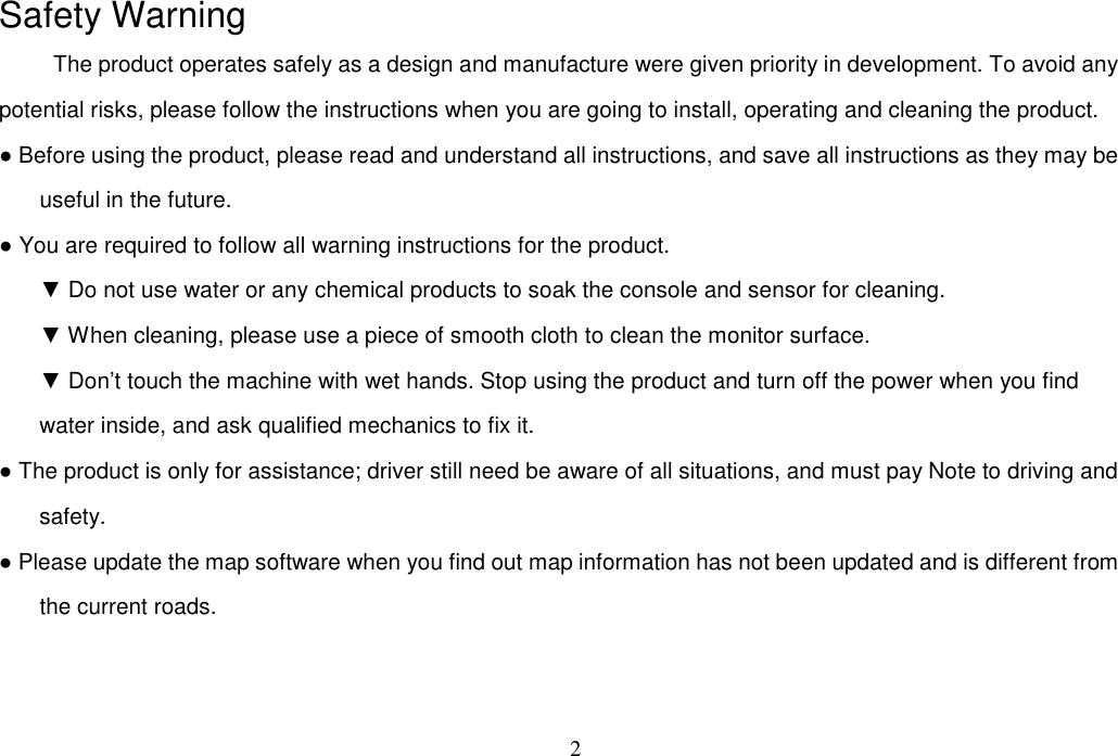 2  Safety Warning The product operates safely as a design and manufacture were given priority in development. To avoid any potential risks, please follow the instructions when you are going to install, operating and cleaning the product.   ● Before using the product, please read and understand all instructions, and save all instructions as they may be useful in the future. ● You are required to follow all warning instructions for the product. ▼ Do not use water or any chemical products to soak the console and sensor for cleaning. ▼ When cleaning, please use a piece of smooth cloth to clean the monitor surface. ▼ Don’t touch the machine with wet hands. Stop using the product and turn off the power when you find water inside, and ask qualified mechanics to fix it. ● The product is only for assistance; driver still need be aware of all situations, and must pay Note to driving and safety.   ● Please update the map software when you find out map information has not been updated and is different from the current roads.   