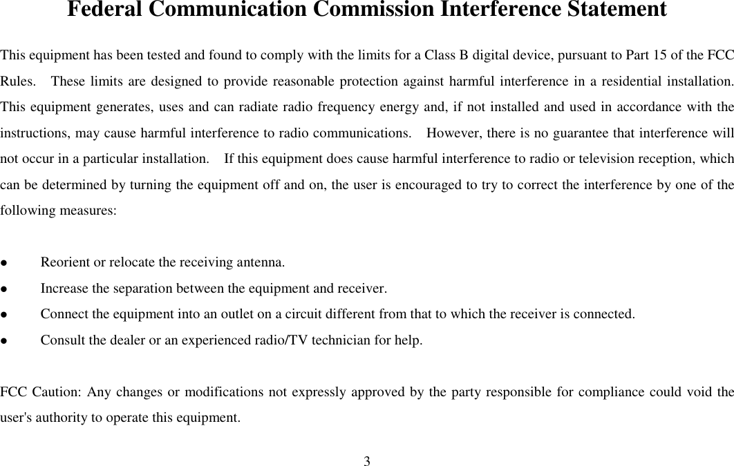 3  Federal Communication Commission Interference Statement This equipment has been tested and found to comply with the limits for a Class B digital device, pursuant to Part 15 of the FCC Rules.    These limits are designed to provide reasonable protection against harmful interference in a residential installation.   This equipment generates, uses and can radiate radio frequency energy and, if not installed and used in accordance with the instructions, may cause harmful interference to radio communications.    However, there is no guarantee that interference will not occur in a particular installation.    If this equipment does cause harmful interference to radio or television reception, which can be determined by turning the equipment off and on, the user is encouraged to try to correct the interference by one of the following measures:   Reorient or relocate the receiving antenna.  Increase the separation between the equipment and receiver.  Connect the equipment into an outlet on a circuit different from that to which the receiver is connected.  Consult the dealer or an experienced radio/TV technician for help.  FCC Caution: Any changes or modifications not expressly approved by the party responsible for compliance could void the user&apos;s authority to operate this equipment.  