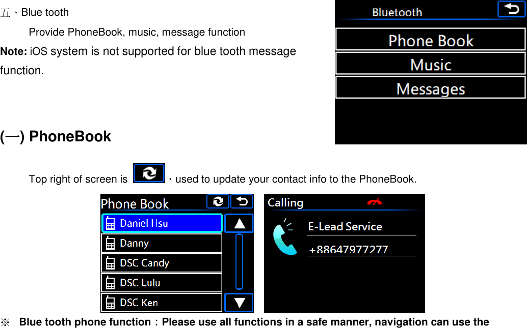   五、Blue tooth Provide PhoneBook, music, message function   Note: iOS system is not supported for blue tooth message function.     (一一一一) PhoneBook Top right of screen is  ，used to update your contact info to the PhoneBook.        ※ Blue tooth phone function：Please use all functions in a safe manner, navigation can use the 