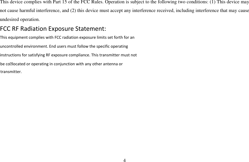 4  This device complies with Part 15 of the FCC Rules. Operation is subject to the following two conditions: (1) This device may not cause harmful interference, and (2) this device must accept any interference received, including interference that may cause undesired operation. FCC RF Radiation Exposure Statement: This equipment complies with FCC radiation exposure limits set forth for anuncontrolled environment. End users must follow the specific operating be co-located or operating in conjunction with any other antenna or instructions for satisfying RF exposure compliance. This transmitter must not transmitter.