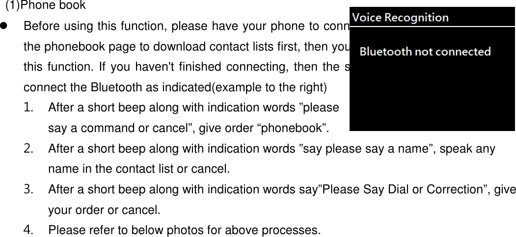     (1)Phone book   Before using this function, please have your phone to connect with Bluetooth and go to the phonebook page to download contact lists first, then you would be able to start using this function. If you haven&apos;t finished connecting, then the screen will show you haven&apos;t connect the Bluetooth as indicated(example to the right) 1.  After a short beep along with indication words ”please say a command or cancel”, give order “phonebook”. 2.  After a short beep along with indication words ”say please say a name”, speak any name in the contact list or cancel. 3.  After a short beep along with indication words say”Please Say Dial or Correction”, give your order or cancel. 4.  Please refer to below photos for above processes. 