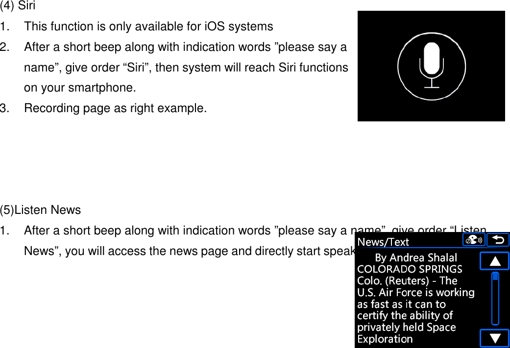  (4) Siri 1.  This function is only available for iOS systems 2.  After a short beep along with indication words ”please say a name”, give order “Siri”, then system will reach Siri functions on your smartphone. 3.  Recording page as right example.     (5)Listen News 1.  After a short beep along with indication words ”please say a name”, give order “Listen News”, you will access the news page and directly start speaking news text from first one.   