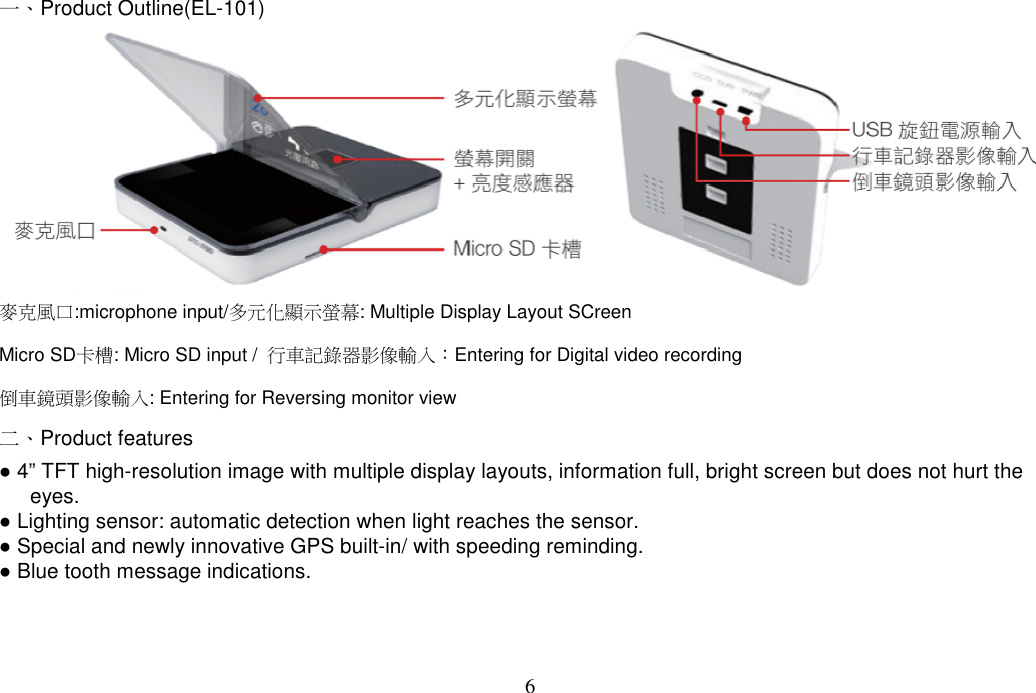 6  一、Product Outline(EL-101)  麥克風口:microphone input/多元化顯示螢幕: Multiple Display Layout SCreen Micro SD卡槽: Micro SD input /  行車記錄器影像輸入：Entering for Digital video recording 倒車鏡頭影像輸入: Entering for Reversing monitor view  二、Product features ● 4” TFT high-resolution image with multiple display layouts, information full, bright screen but does not hurt the eyes. ● Lighting sensor: automatic detection when light reaches the sensor.   ● Special and newly innovative GPS built-in/ with speeding reminding.   ● Blue tooth message indications.  