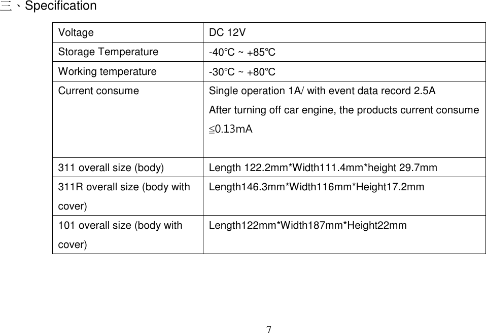 7   三、Specification   Voltage  DC 12V Storage Temperature  -40℃ ~ +85℃ Working temperature  -30℃ ~ +80℃ Current consume    Single operation 1A/ with event data record 2.5A After turning off car engine, the products current consume ≦0.13mA  311 overall size (body)  Length 122.2mm*Width111.4mm*height 29.7mm 311R overall size (body with cover) Length146.3mm*Width116mm*Height17.2mm 101 overall size (body with cover) Length122mm*Width187mm*Height22mm   