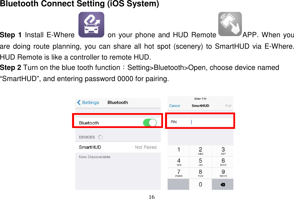 16  Bluetooth Connect Setting (iOS System) Step 1 Install E-Where   on your phone and HUD Remote APP. When you are doing route planning, you can share all hot spot (scenery) to SmartHUD via E-Where. HUD Remote is like a controller to remote HUD. Step 2 Turn on the blue tooth function：Setting&gt;Bluetooth&gt;Open, choose device named “SmartHUD”, and entering password 0000 for pairing.       