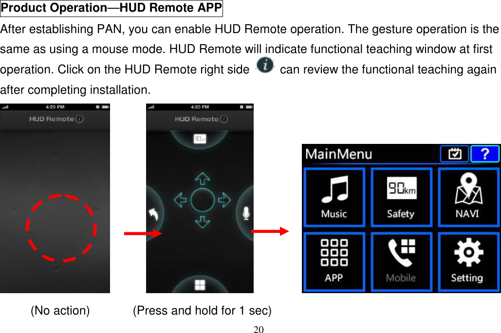 20  Product Operation────HUD Remote APP After establishing PAN, you can enable HUD Remote operation. The gesture operation is the same as using a mouse mode. HUD Remote will indicate functional teaching window at first operation. Click on the HUD Remote right side    can review the functional teaching again after completing installation.                  (No action)              (Press and hold for 1 sec) 