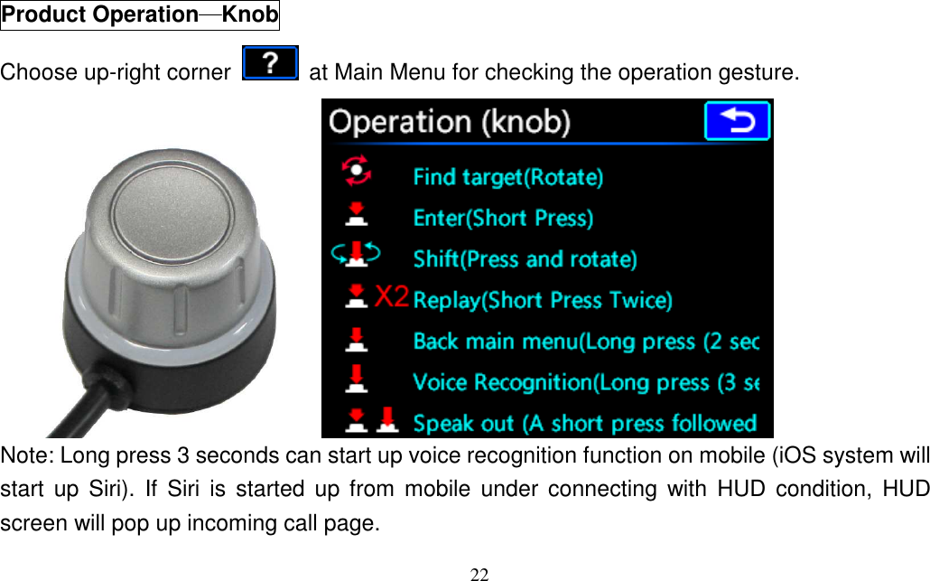 22   Product Operation────Knob Choose up-right corner    at Main Menu for checking the operation gesture.  Note: Long press 3 seconds can start up voice recognition function on mobile (iOS system will start  up  Siri).  If  Siri  is  started  up from  mobile  under connecting  with  HUD  condition,  HUD screen will pop up incoming call page. 