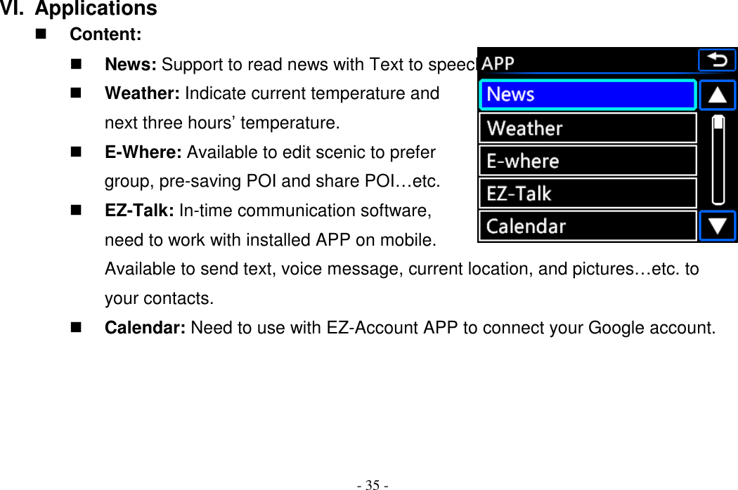 - 35 - VI.  Applications  Content:  News: Support to read news with Text to speech technique.  Weather: Indicate current temperature and next three hours’ temperature.  E-Where: Available to edit scenic to prefer group, pre-saving POI and share POI…etc.  EZ-Talk: In-time communication software, need to work with installed APP on mobile. Available to send text, voice message, current location, and pictures…etc. to your contacts.  Calendar: Need to use with EZ-Account APP to connect your Google account.     