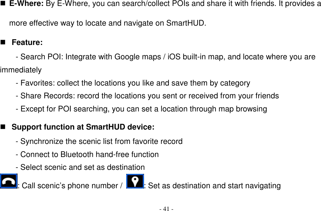 - 41 -  E-Where: By E-Where, you can search/collect POIs and share it with friends. It provides a more effective way to locate and navigate on SmartHUD.  Feature: - Search POI: Integrate with Google maps / iOS built-in map, and locate where you are immediately - Favorites: collect the locations you like and save them by category - Share Records: record the locations you sent or received from your friends - Except for POI searching, you can set a location through map browsing  Support function at SmartHUD device: - Synchronize the scenic list from favorite record - Connect to Bluetooth hand-free function - Select scenic and set as destination : Call scenic’s phone number /  : Set as destination and start navigating 