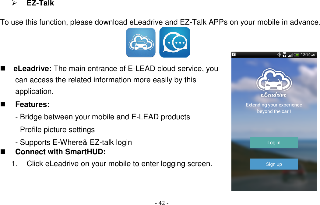 - 42 -  EZ-Talk To use this function, please download eLeadrive and EZ-Talk APPs on your mobile in advance.     eLeadrive: The main entrance of E-LEAD cloud service, you can access the related information more easily by this application.  Features: - Bridge between your mobile and E-LEAD products - Profile picture settings - Supports E-Where&amp; EZ-talk login  Connect with SmartHUD: 1.  Click eLeadrive on your mobile to enter logging screen.   