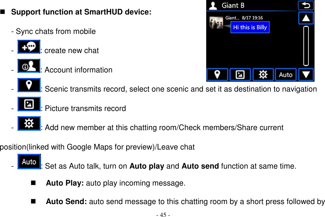 - 45 -  Support function at SmartHUD device: - Sync chats from mobile -  : create new chat -  : Account information -  : Scenic transmits record, select one scenic and set it as destination to navigation -  : Picture transmits record -  : Add new member at this chatting room/Check members/Share current position(linked with Google Maps for preview)/Leave chat -  : Set as Auto talk, turn on Auto play and Auto send function at same time.  Auto Play: auto play incoming message.  Auto Send: auto send message to this chatting room by a short press followed by 
