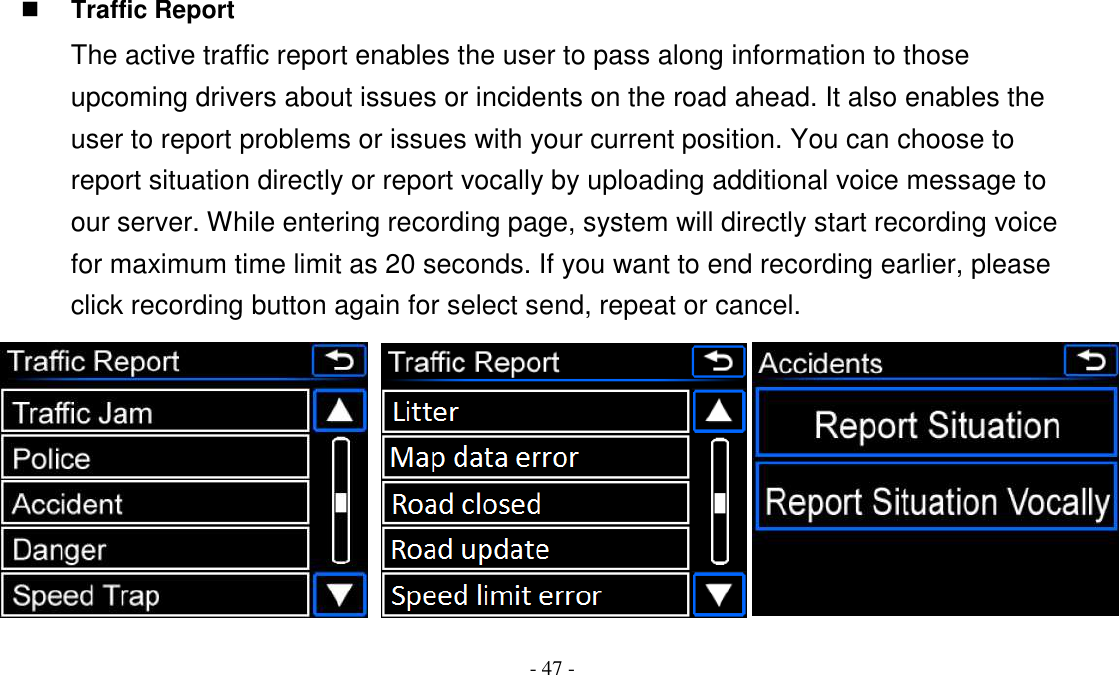 - 47 -  Traffic Report The active traffic report enables the user to pass along information to those upcoming drivers about issues or incidents on the road ahead. It also enables the user to report problems or issues with your current position. You can choose to report situation directly or report vocally by uploading additional voice message to our server. While entering recording page, system will directly start recording voice for maximum time limit as 20 seconds. If you want to end recording earlier, please click recording button again for select send, repeat or cancel.  