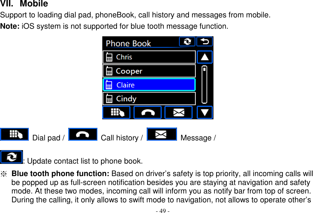 - 49 - VII.   Mobile Support to loading dial pad, phoneBook, call history and messages from mobile. Note: iOS system is not supported for blue tooth message function.      Dial pad /    Call history /    Message /   : Update contact list to phone book. ※ Blue tooth phone function: Based on driver’s safety is top priority, all incoming calls will be popped up as full-screen notification besides you are staying at navigation and safety mode. At these two modes, incoming call will inform you as notify bar from top of screen. During the calling, it only allows to swift mode to navigation, not allows to operate other’s 
