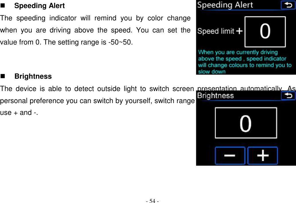 - 54 -  Speeding Alert The  speeding  indicator  will  remind  you  by  color  change when  you  are  driving  above  the  speed.  You  can  set  the value from 0. The setting range is -50~50.    Brightness The  device  is  able  to  detect  outside  light  to  switch  screen  presentation  automatically.  As personal preference you can switch by yourself, switch range is -5 to 5. Add or subtract by 1, use + and -.          