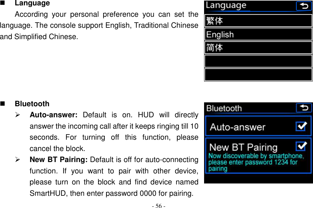 - 56 -  Language According  your  personal  preference  you  can  set  the language. The console support English, Traditional Chinese and Simplified Chinese.       Bluetooth  Auto-answer:  Default  is  on.  HUD  will  directly answer the incoming call after it keeps ringing till 10 seconds.  For  turning  off  this  function,  please cancel the block.  New BT Pairing: Default is off for auto-connecting function.  If  you  want  to  pair  with  other  device, please  turn  on  the  block  and  find  device  named SmartHUD, then enter password 0000 for pairing. 
