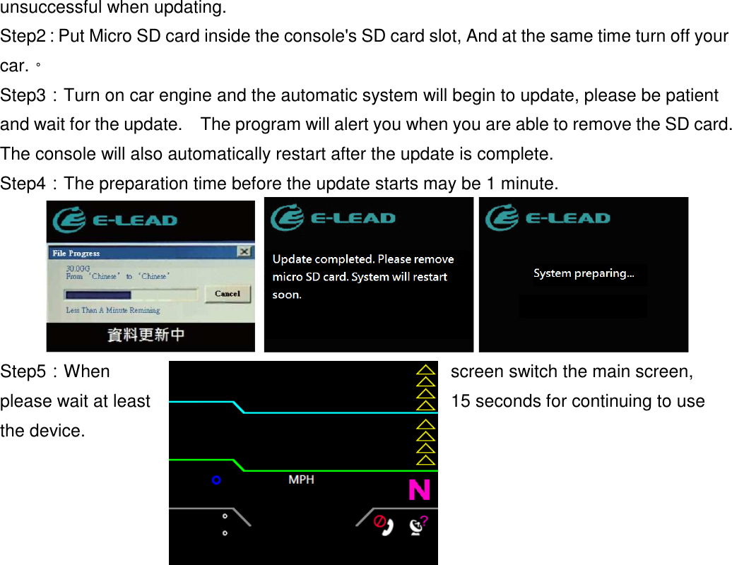 - 59 - unsuccessful when updating. Step2：Put Micro SD card inside the console&apos;s SD card slot, And at the same time turn off your car.。 Step3：Turn on car engine and the automatic system will begin to update, please be patient and wait for the update.    The program will alert you when you are able to remove the SD card.   The console will also automatically restart after the update is complete. Step4：The preparation time before the update starts may be 1 minute.    Step5：When  screen switch the main screen, please wait at least  15 seconds for continuing to use the device. 