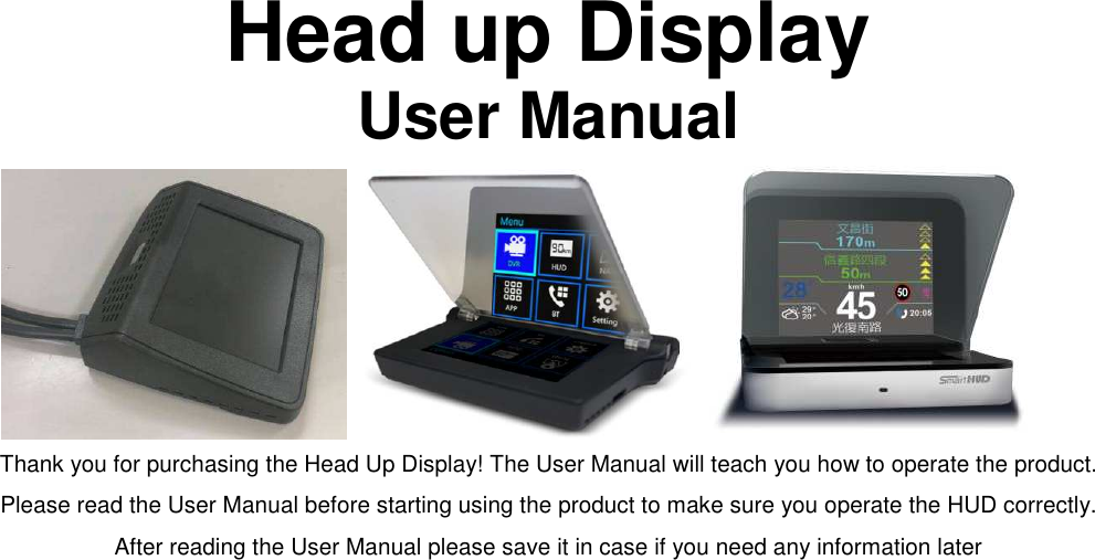 Head up Display User Manual          Thank you for purchasing the Head Up Display! The User Manual will teach you how to operate the product. Please read the User Manual before starting using the product to make sure you operate the HUD correctly. After reading the User Manual please save it in case if you need any information later