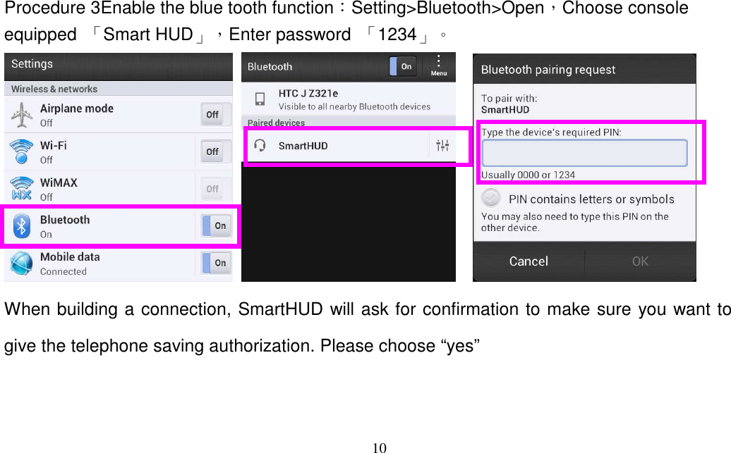 10   Procedure 3Enable the blue tooth function：Setting&gt;Bluetooth&gt;Open，Choose console equipped  「Smart HUD」，Enter password  「1234」。        When building a connection, SmartHUD will ask for confirmation to make sure you want to give the telephone saving authorization. Please choose “yes”  
