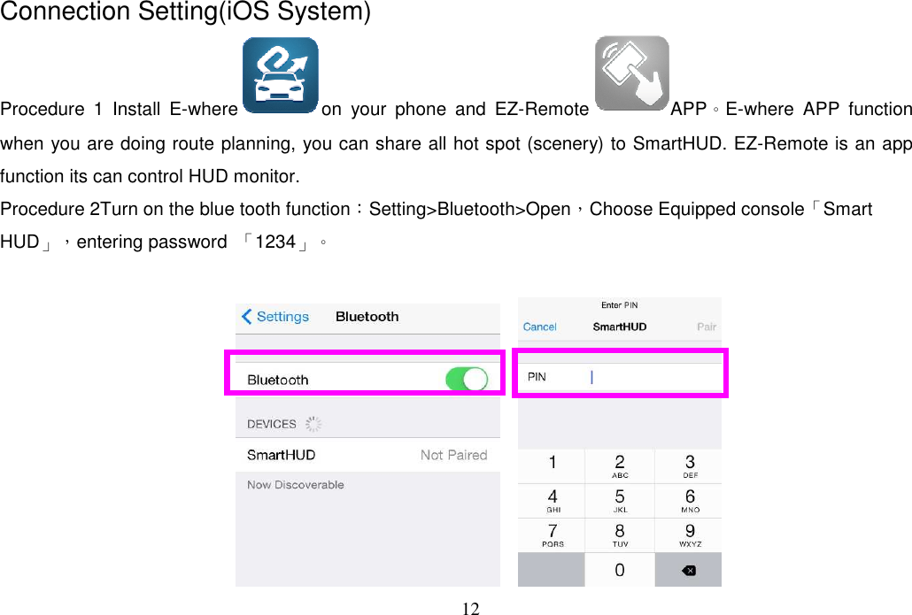 12  Connection Setting(iOS System) Procedure  1  Install  E-where on  your  phone  and  EZ-Remote APP。E-where  APP  function when you are doing route planning, you can share all hot spot (scenery) to SmartHUD. EZ-Remote is an app function its can control HUD monitor.   Procedure 2Turn on the blue tooth function：Setting&gt;Bluetooth&gt;Open，Choose Equipped console「Smart HUD」，entering password  「1234」。      