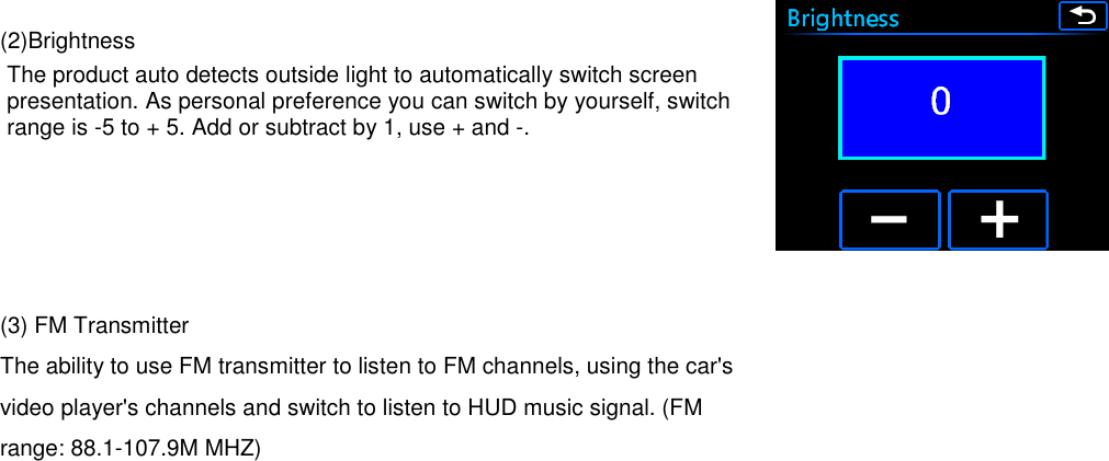   (2)Brightness The product auto detects outside light to automatically switch screen presentation. As personal preference you can switch by yourself, switch range is -5 to + 5. Add or subtract by 1, use + and -.     (3) FM Transmitter The ability to use FM transmitter to listen to FM channels, using the car&apos;s video player&apos;s channels and switch to listen to HUD music signal. (FM range: 88.1-107.9M MHZ)      