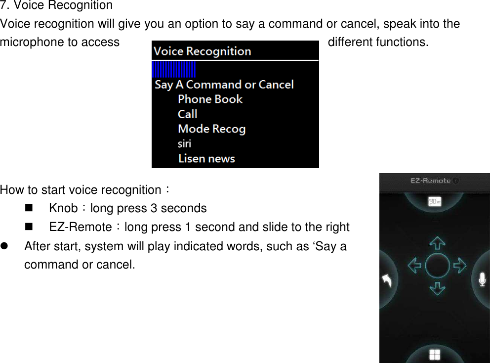  7. Voice Recognition Voice recognition will give you an option to say a command or cancel, speak into the microphone to access  different functions.            How to start voice recognition：   Knob：long press 3 seconds   EZ-Remote：long press 1 second and slide to the right   After start, system will play indicated words, such as ‘Say a command or cancel.    
