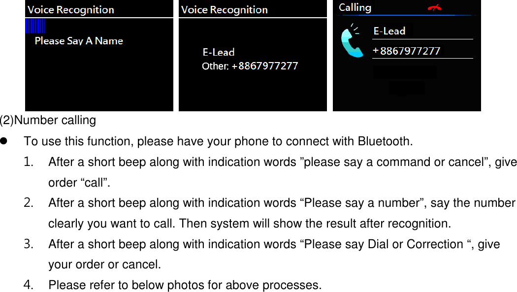     (2)Number calling   To use this function, please have your phone to connect with Bluetooth. 1.  After a short beep along with indication words ”please say a command or cancel”, give order “call”. 2.  After a short beep along with indication words “Please say a number”, say the number clearly you want to call. Then system will show the result after recognition. 3.  After a short beep along with indication words “Please say Dial or Correction “, give your order or cancel. 4.  Please refer to below photos for above processes. 