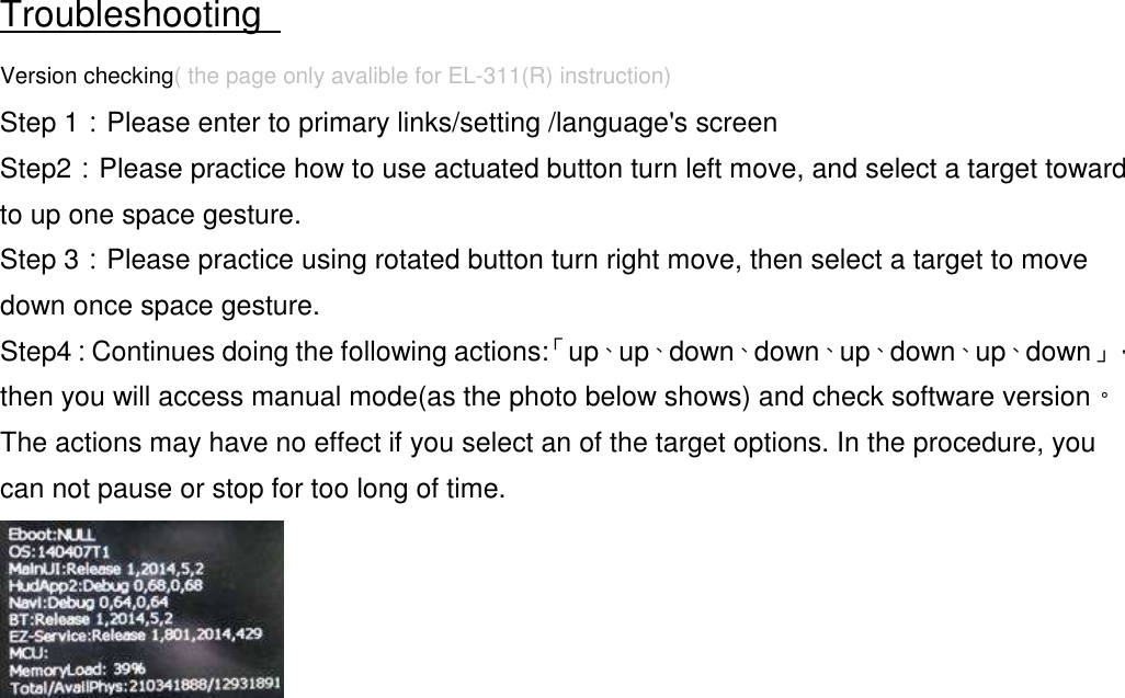  Troubleshooting   Version checking( the page only avalible for EL-311(R) instruction) Step 1：Please enter to primary links/setting /language&apos;s screen Step2：Please practice how to use actuated button turn left move, and select a target toward to up one space gesture. Step 3：Please practice using rotated button turn right move, then select a target to move down once space gesture. Step4：Continues doing the following actions:「up、up、down、down、up、down、up、down」，then you will access manual mode(as the photo below shows) and check software version。The actions may have no effect if you select an of the target options. In the procedure, you can not pause or stop for too long of time.  