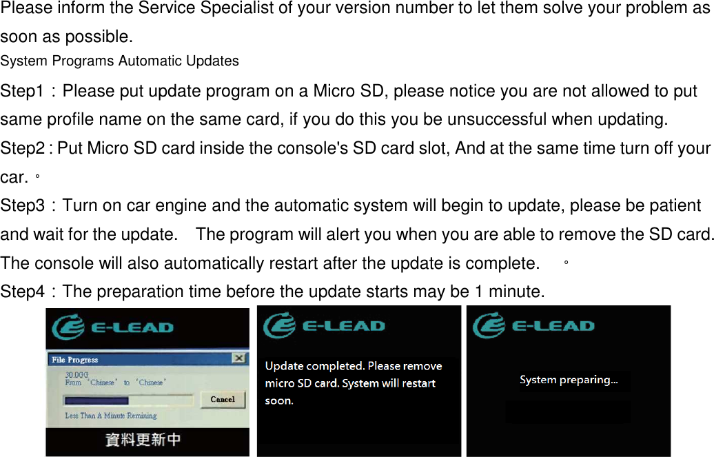  Please inform the Service Specialist of your version number to let them solve your problem as soon as possible.  System Programs Automatic Updates Step1：Please put update program on a Micro SD, please notice you are not allowed to put same profile name on the same card, if you do this you be unsuccessful when updating. Step2：Put Micro SD card inside the console&apos;s SD card slot, And at the same time turn off your car.。 Step3：Turn on car engine and the automatic system will begin to update, please be patient and wait for the update.    The program will alert you when you are able to remove the SD card.   The console will also automatically restart after the update is complete.    。 Step4：The preparation time before the update starts may be 1 minute.   