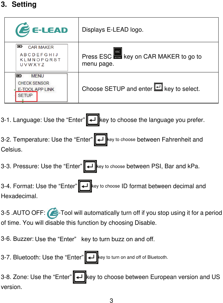  3  3. Setting   Displays E-LEAD logo.  Press ESC   key on CAR MAKER to go to menu page.  Choose SETUP and enter   key to select.                            3-1. Language: Use the “Enter” key to choose the language you prefer.  3-2. Temperature: Use the “Enter” key to choose between Fahrenheit and Celsius.  3-3. Pressure: Use the “Enter” key to choose between PSI, Bar and kPa.  3-4. Format: Use the “Enter” key to choose ID format between decimal and Hexadecimal.  3-5 .AUTO OFF:  -Tool will automatically turn off if you stop using it for a period of time. You will disable this function by choosing Disable.  3-6. Buzzer: Use the “Enter”   key to turn buzz on and off.  3-7. Bluetooth: Use the “Enter” key to turn on and off of Bluetooth.  3-8. Zone: Use the “Enter” key to choose between European version and US version.  